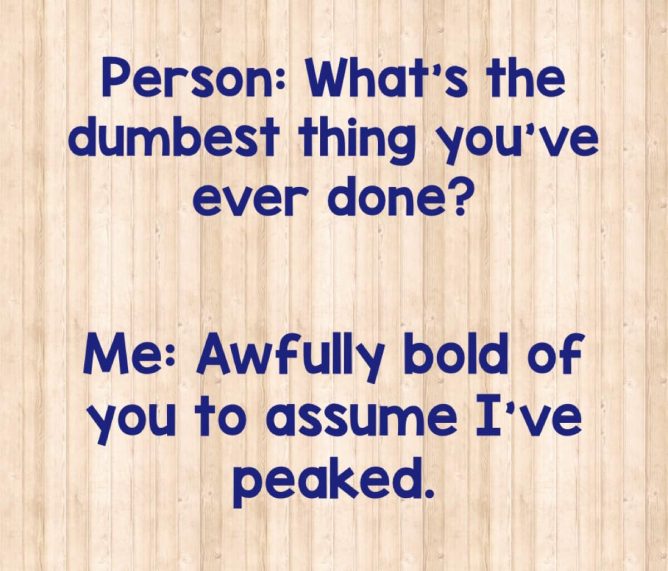 What's the dumbest thing you've ever done? Me: Awfully bold of you to assume I've peaked.